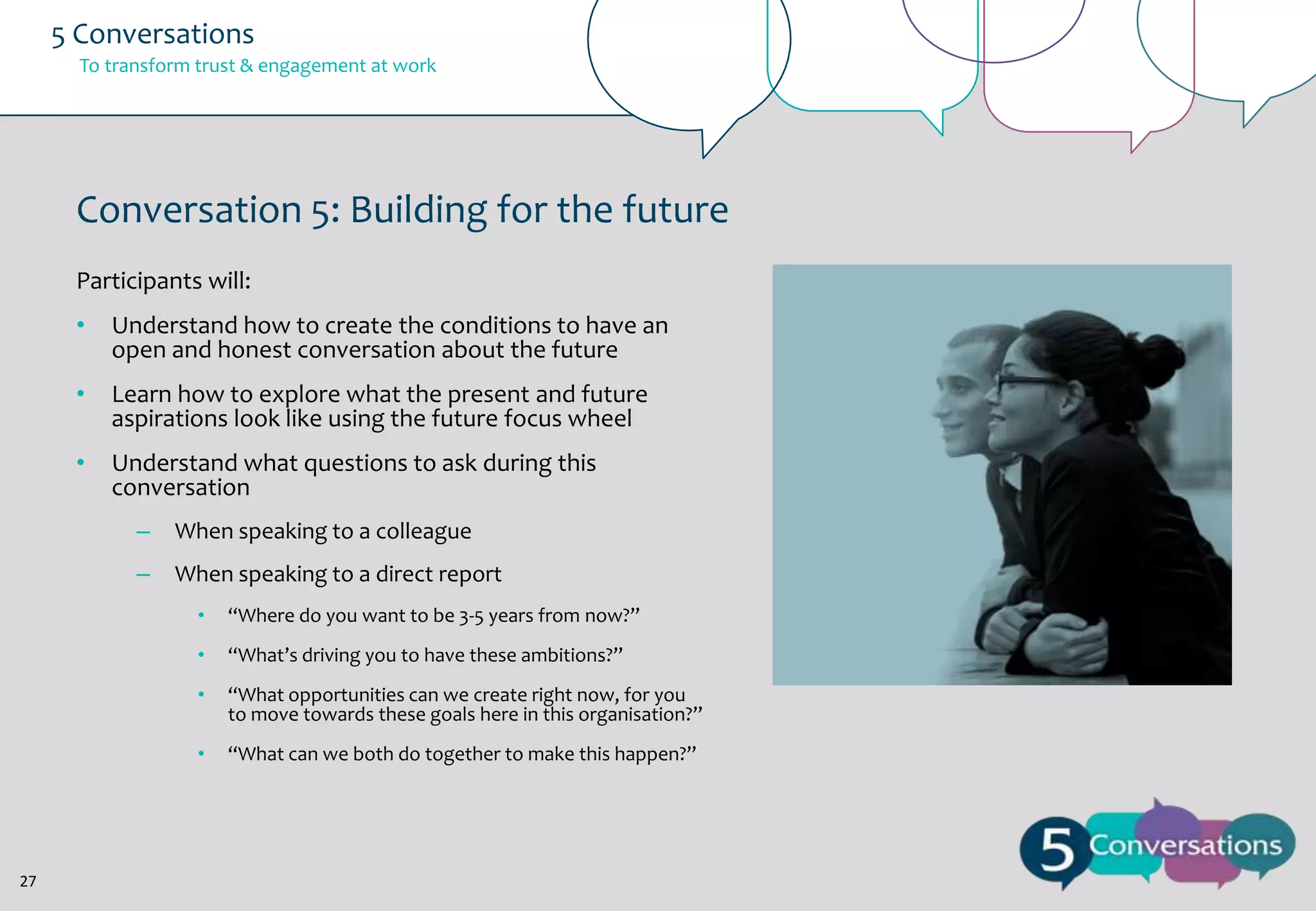 5 Conversations
To transform trust & engagement at work

Conversation 5: Building for the future
Participants will:
•

Understand how to create the conditions to have an
open and honest conversation about the future

•

Learn how to explore what the present and future
aspirations look like using the future focus wheel

•

Understand what questions to ask during this
conversation
–

When speaking to a colleague

–

When speaking to a direct report
•
•

“What’s driving you to have these ambitions?”

•

“What opportunities can we create right now, for you
to move towards these goals here in this organisation?”

•

27

“Where do you want to be 3-5 years from now?”

“What can we both do together to make this happen?”

 