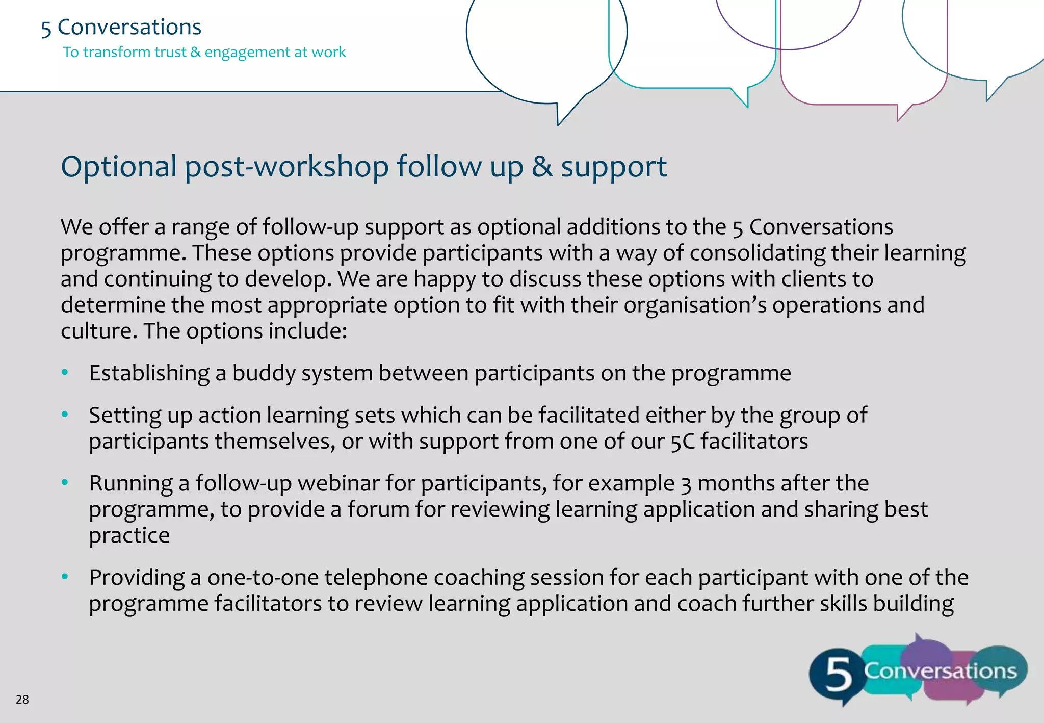 5 Conversations
To transform trust & engagement at work

Optional post-workshop follow up & support
We offer a range of follow-up support as optional additions to the 5 Conversations
programme. These options provide participants with a way of consolidating their learning
and continuing to develop. We are happy to discuss these options with clients to
determine the most appropriate option to fit with their organisation’s operations and
culture. The options include:
• Establishing a buddy system between participants on the programme
• Setting up action learning sets which can be facilitated either by the group of
participants themselves, or with support from one of our 5C facilitators
• Running a follow-up webinar for participants, for example 3 months after the
programme, to provide a forum for reviewing learning application and sharing best
practice
• Providing a one-to-one telephone coaching session for each participant with one of the
programme facilitators to review learning application and coach further skills building

28

 