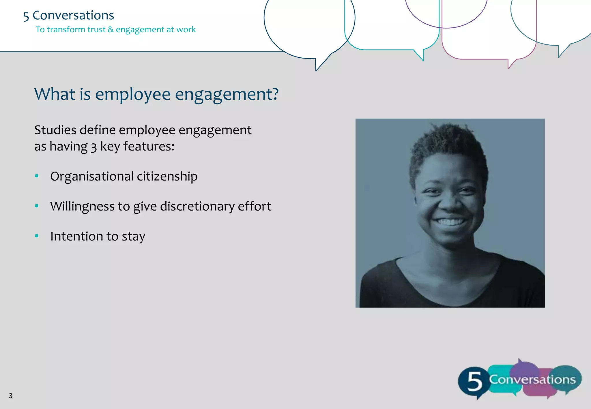 5 Conversations
To transform trust & engagement at work

What is employee engagement?
Studies define employee engagement
as having 3 key features:
• Organisational citizenship
• Willingness to give discretionary effort
• Intention to stay

3

 