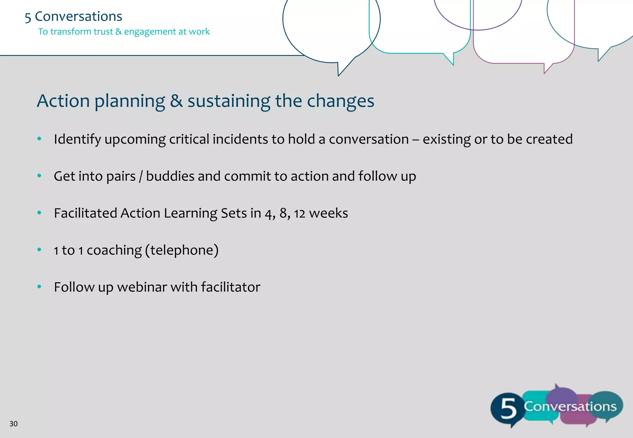 5 Conversations
To transform trust & engagement at work

Action planning & sustaining the changes
• Identify upcoming critical incidents to hold a conversation – existing or to be created
• Get into pairs / buddies and commit to action and follow up
• Facilitated Action Learning Sets in 4, 8, 12 weeks
• 1 to 1 coaching (telephone)
• Follow up webinar with facilitator

30

 