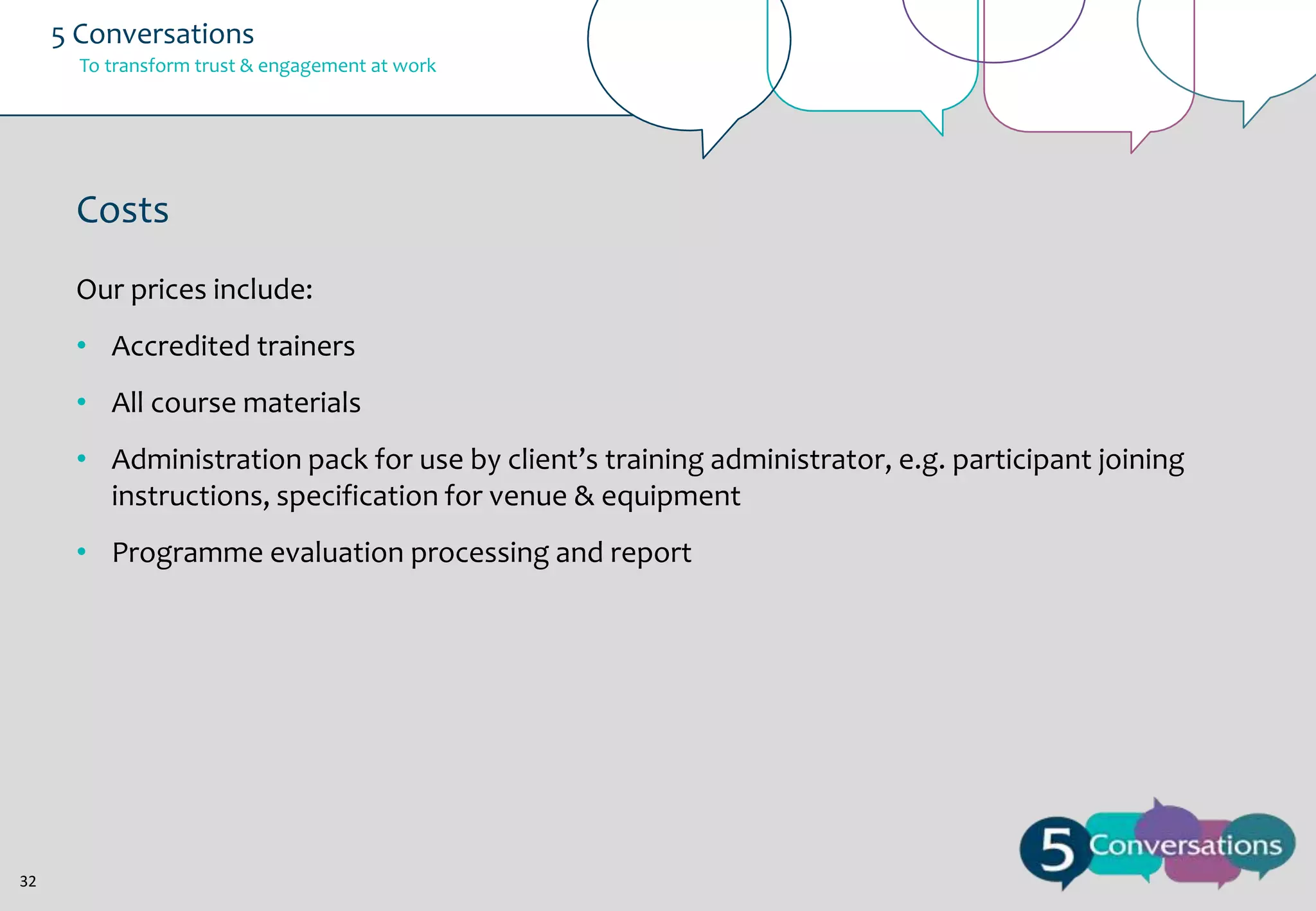 5 Conversations
To transform trust & engagement at work

Costs
Our prices include:
• Accredited trainers
• All course materials
• Administration pack for use by client’s training administrator, e.g. participant joining
instructions, specification for venue & equipment
• Programme evaluation processing and report

32

 