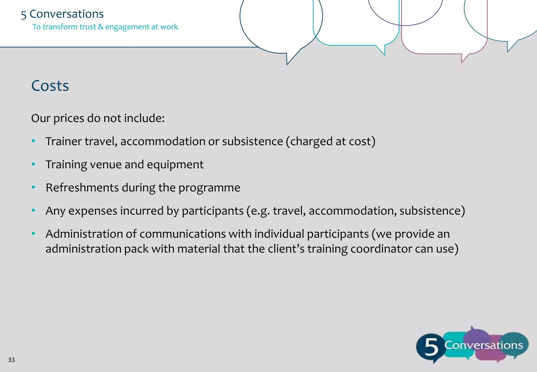 5 Conversations
To transform trust & engagement at work

Costs
Our prices do not include:
• Trainer travel, accommodation or subsistence (charged at cost)
• Training venue and equipment
• Refreshments during the programme
• Any expenses incurred by participants (e.g. travel, accommodation, subsistence)
• Administration of communications with individual participants (we provide an
administration pack with material that the client’s training coordinator can use)

33

 