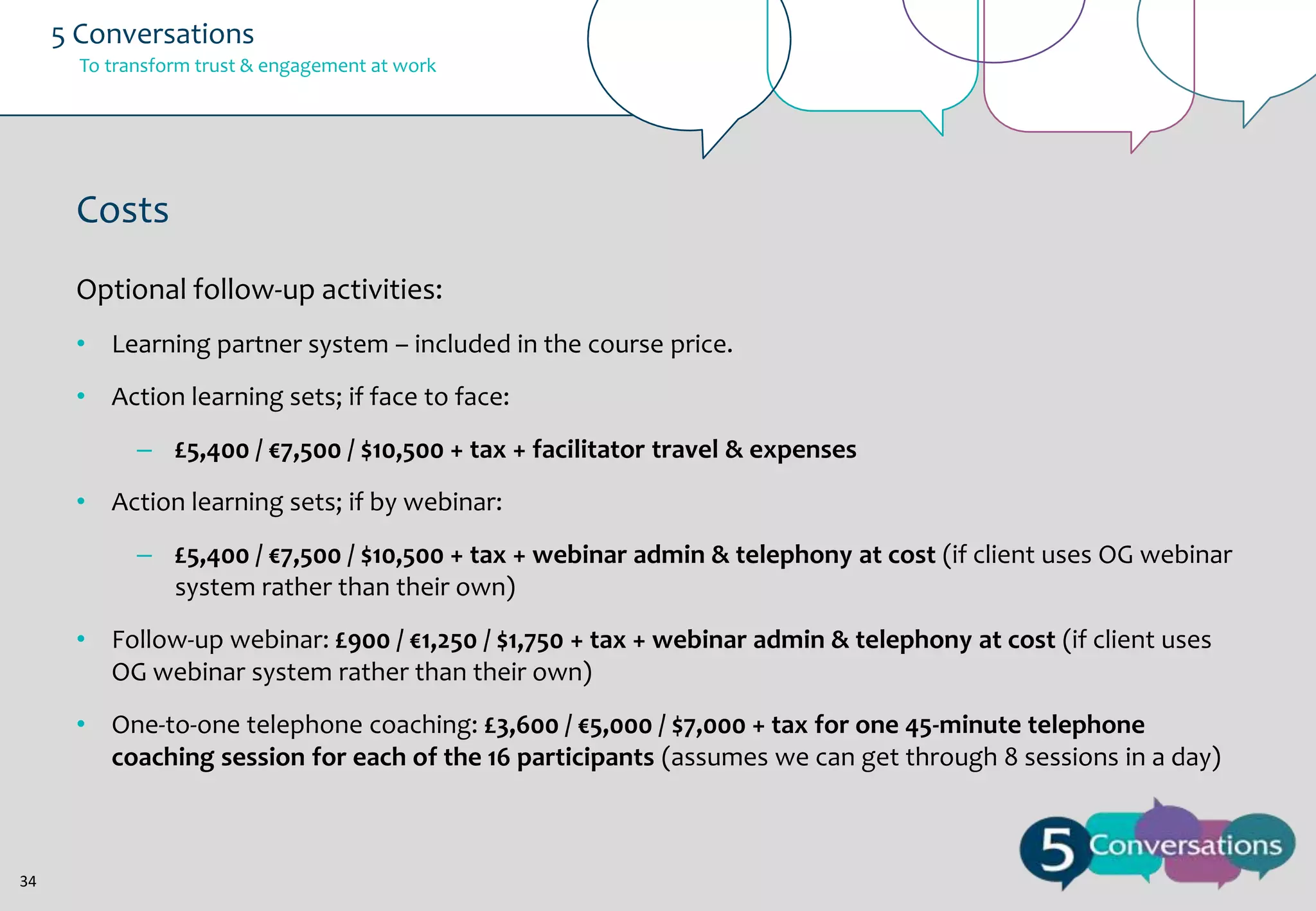 5 Conversations
To transform trust & engagement at work

Costs
Optional follow-up activities:
• Learning partner system – included in the course price.
• Action learning sets; if face to face:
– £5,400 / €7,500 / $10,500 + tax + facilitator travel & expenses

• Action learning sets; if by webinar:
– £5,400 / €7,500 / $10,500 + tax + webinar admin & telephony at cost (if client uses OG webinar
system rather than their own)
• Follow-up webinar: £900 / €1,250 / $1,750 + tax + webinar admin & telephony at cost (if client uses
OG webinar system rather than their own)
• One-to-one telephone coaching: £3,600 / €5,000 / $7,000 + tax for one 45-minute telephone
coaching session for each of the 16 participants (assumes we can get through 8 sessions in a day)

34

 