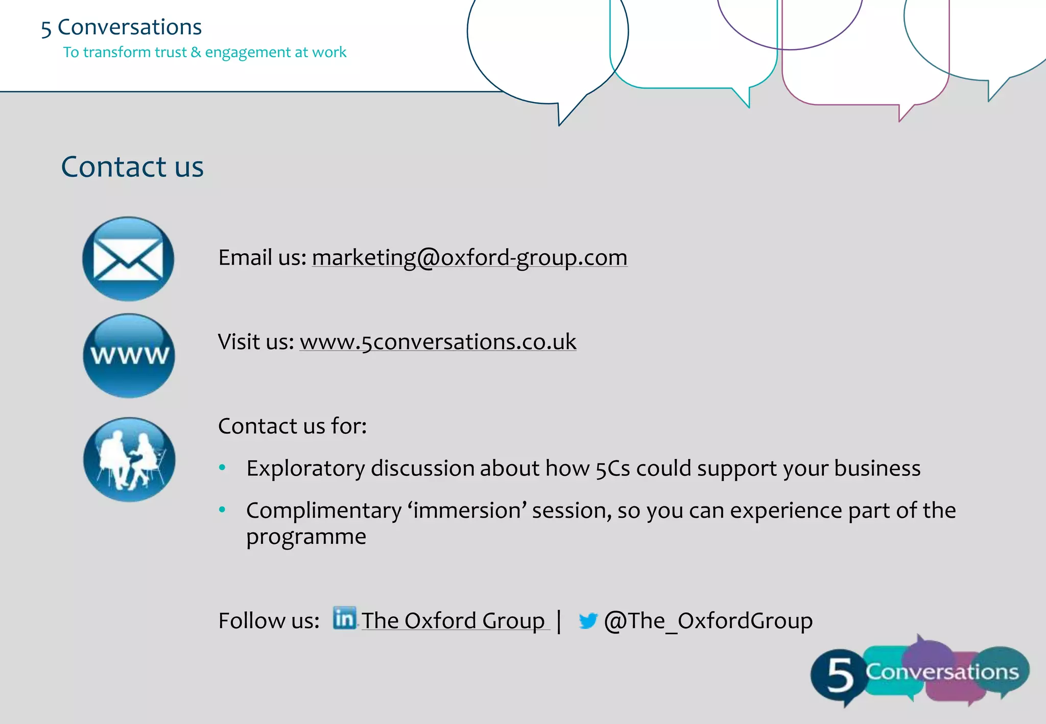 5 Conversations
To transform trust & engagement at work

Contact us
Email us: marketing@oxford-group.com
Visit us: www.5conversations.co.uk
Contact us for:
• Exploratory discussion about how 5Cs could support your business
• Complimentary ‘immersion’ session, so you can experience part of the
programme

Follow us:

The Oxford Group |

@The_OxfordGroup

 