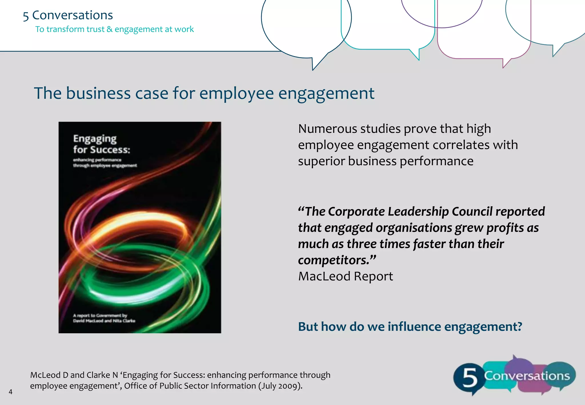 5 Conversations
To transform trust & engagement at work

The business case for employee engagement
Numerous studies prove that high
employee engagement correlates with
superior business performance

“The Corporate Leadership Council reported
that engaged organisations grew profits as
much as three times faster than their
competitors.”
MacLeod Report

But how do we influence engagement?

4

McLeod D and Clarke N ‘Engaging for Success: enhancing performance through
employee engagement’, Office of Public Sector Information (July 2009).

 