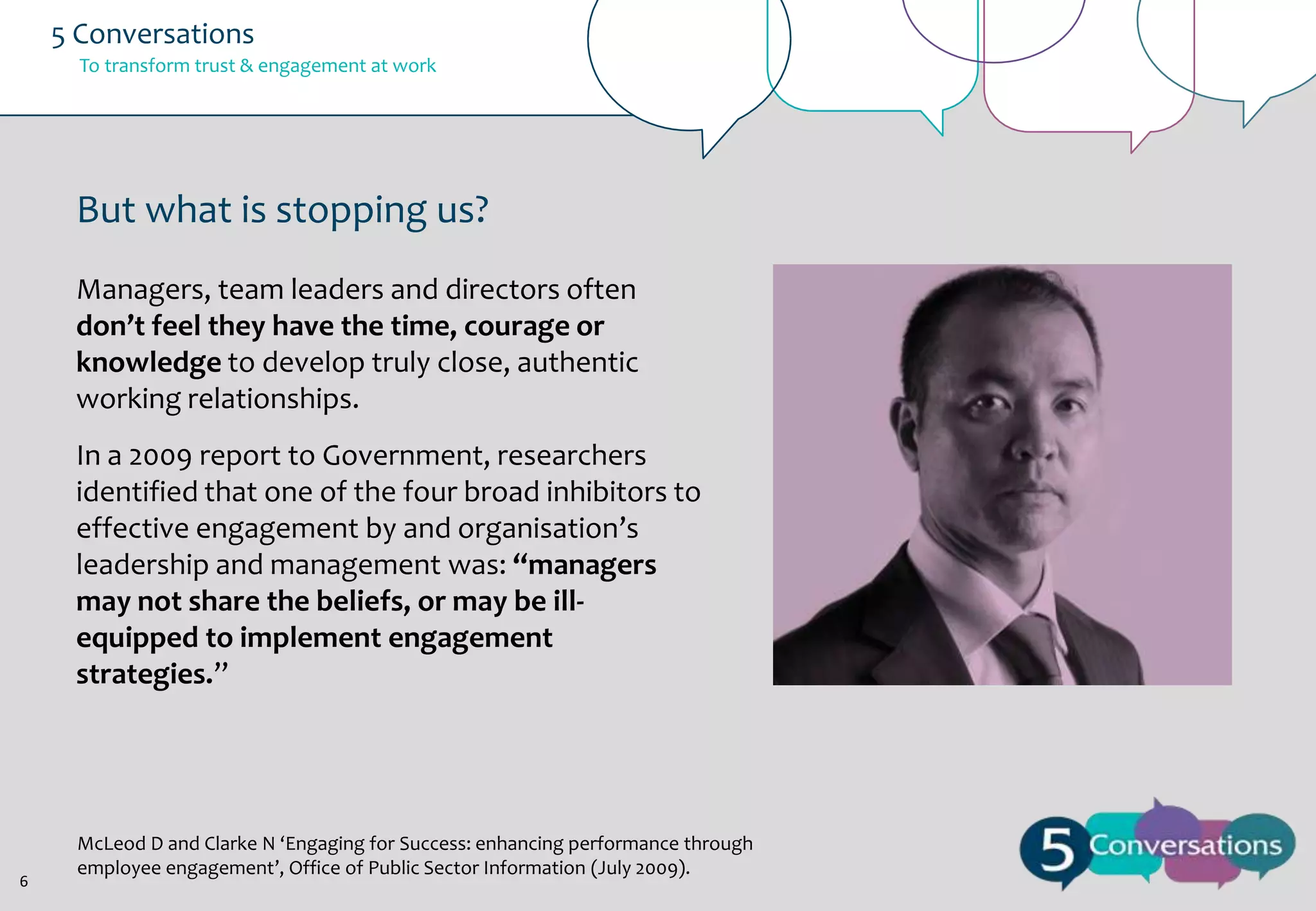 5 Conversations
To transform trust & engagement at work

But what is stopping us?
Managers, team leaders and directors often
don’t feel they have the time, courage or
knowledge to develop truly close, authentic
working relationships.
In a 2009 report to Government, researchers
identified that one of the four broad inhibitors to
effective engagement by and organisation’s
leadership and management was: “managers
may not share the beliefs, or may be illequipped to implement engagement
strategies.”

6

McLeod D and Clarke N ‘Engaging for Success: enhancing performance through
employee engagement’, Office of Public Sector Information (July 2009).

 
