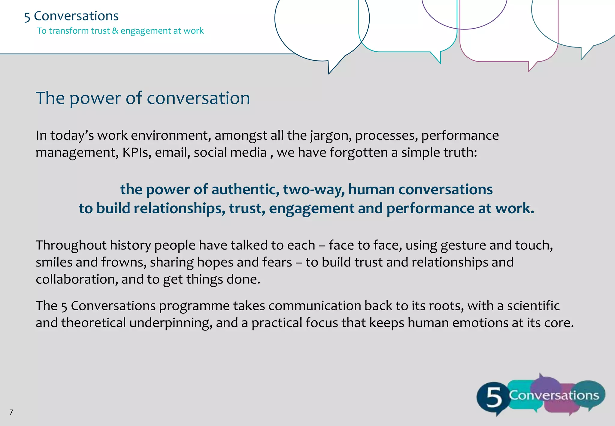 5 Conversations
To transform trust & engagement at work

The power of conversation
In today’s work environment, amongst all the jargon, processes, performance
management, KPIs, email, social media , we have forgotten a simple truth:

the power of authentic, two-way, human conversations
to build relationships, trust, engagement and performance at work.
Throughout history people have talked to each – face to face, using gesture and touch,
smiles and frowns, sharing hopes and fears – to build trust and relationships and
collaboration, and to get things done.
The 5 Conversations programme takes communication back to its roots, with a scientific
and theoretical underpinning, and a practical focus that keeps human emotions at its core.

7

 