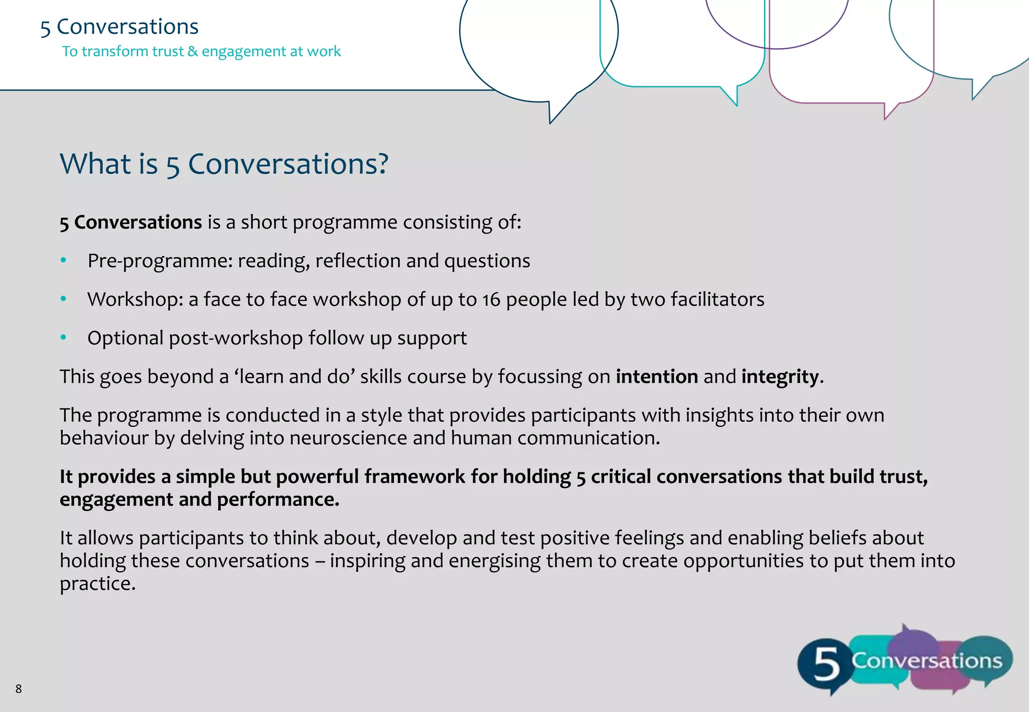 5 Conversations
To transform trust & engagement at work

What is 5 Conversations?
5 Conversations is a short programme consisting of:
• Pre-programme: reading, reflection and questions
• Workshop: a face to face workshop of up to 16 people led by two facilitators
• Optional post-workshop follow up support
This goes beyond a ‘learn and do’ skills course by focussing on intention and integrity.
The programme is conducted in a style that provides participants with insights into their own
behaviour by delving into neuroscience and human communication.
It provides a simple but powerful framework for holding 5 critical conversations that build trust,
engagement and performance.
It allows participants to think about, develop and test positive feelings and enabling beliefs about
holding these conversations – inspiring and energising them to create opportunities to put them into
practice.

8

 