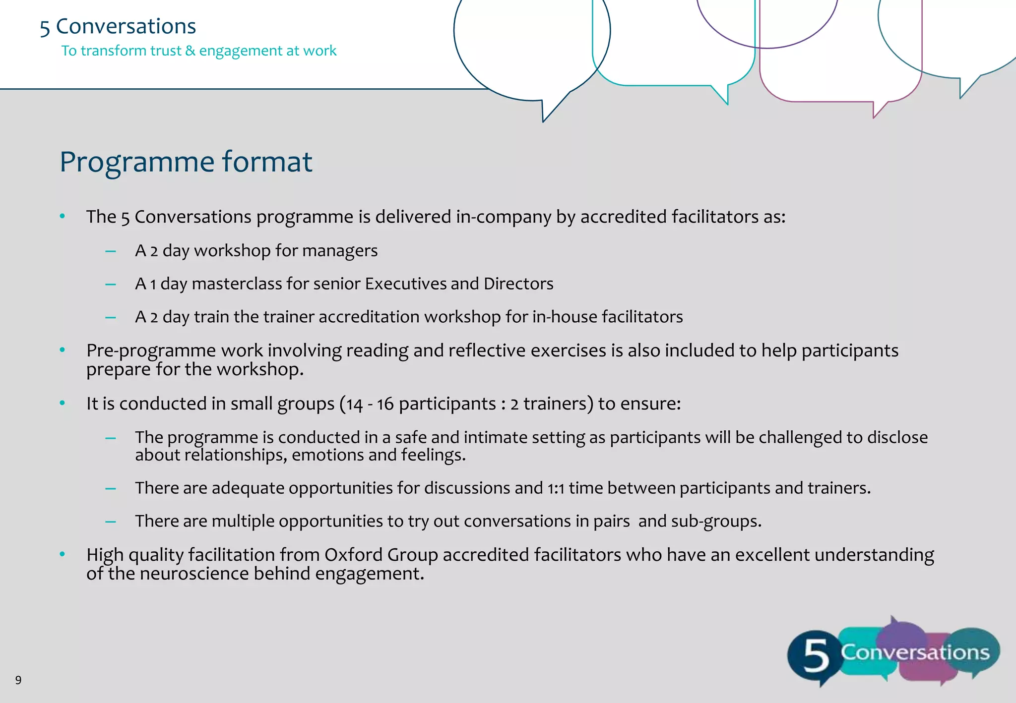 5 Conversations
To transform trust & engagement at work

Programme format
•

The 5 Conversations programme is delivered in-company by accredited facilitators as:
–

A 2 day workshop for managers

–

A 1 day masterclass for senior Executives and Directors

–

A 2 day train the trainer accreditation workshop for in-house facilitators

•

Pre-programme work involving reading and reflective exercises is also included to help participants
prepare for the workshop.

•

It is conducted in small groups (14 - 16 participants : 2 trainers) to ensure:
–
–

9

There are adequate opportunities for discussions and 1:1 time between participants and trainers.

–

•

The programme is conducted in a safe and intimate setting as participants will be challenged to disclose
about relationships, emotions and feelings.

There are multiple opportunities to try out conversations in pairs and sub-groups.

High quality facilitation from Oxford Group accredited facilitators who have an excellent understanding
of the neuroscience behind engagement.

 