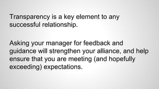Transparency is a key element to any
successful relationship.
Asking your manager for feedback and
guidance will strengthe...