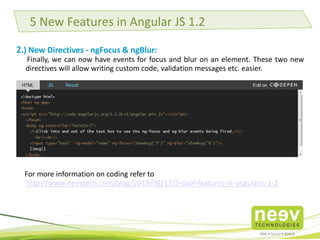 5 New Features in Angular JS 1.2 
2.) New Directives - ngFocus & ngBlur: 
Finally, we can now have events for focus and blur on an element. These two new directives will 
allow writing custom code, validation messages etc. easier. 
For more information on coding refer to 
http://www.neevtech.com/blog/2013/08/17/5-cool-features-in-angularjs-1-2 
 