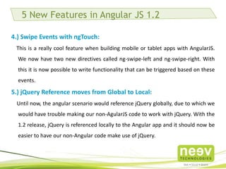 5 New Features in Angular JS 1.2 
4.) Swipe Events with ngTouch: 
This is a really cool feature when building mobile or tablet apps with AngularJS. We now have 
two new directives called ng-swipe-left and ng-swipe-right. With this it is now possible to write 
functionality that can be triggered based on these events. 
5.) jQuery Reference moves from Global to Local: 
Until now, the angular scenario would reference jQuery globally, due to which we would have 
trouble making our non-AgularJS code to work with jQuery. With the 1.2 release, jQuery is 
referenced locally to the Angular app and it should now be easier to have our non-Angular code 
make use of jQuery. 
 
