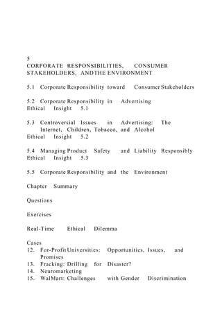 5
CORPORATE RESPONSIBILITIES, CONSUMER
STAKEHOLDERS, ANDTHE ENVIRONMENT
5.1 Corporate Responsibility toward Consumer Stakeholders
5.2 Corporate Responsibility in Advertising
Ethical Insight 5.1
5.3 Controversial Issues in Advertising: The
Internet, Children, Tobacco, and Alcohol
Ethical Insight 5.2
5.4 Managing Product Safety and Liability Responsibly
Ethical Insight 5.3
5.5 Corporate Responsibility and the Environment
Chapter Summary
Questions
Exercises
Real-Time Ethical Dilemma
Cases
12. For-Profit Universities: Opportunities, Issues, and
Promises
13. Fracking: Drilling for Disaster?
14. Neuromarketing
15. WalMart: Challenges with Gender Discrimination
 