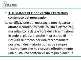3. Il Gestore PEC non certifica l'effettivo contenuto del messaggio La certificazione del messaggio non riguarda affatto il contenuto della "busta elettronica", ma soltanto la data e l'ora della trasmissione. In sede di giudizio, anche in presenza di ricevuta di ritorno per una raccomandata postale, il destinatario potrebbe sempre testimoniare che ha ricevuto effettivamente una busta, ma conteneva un foglio bianco!!! 