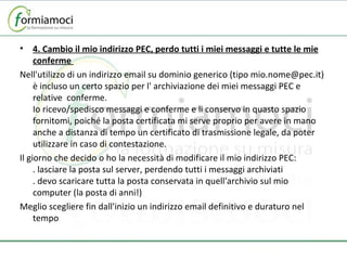 4. Cambio il mio indirizzo PEC, perdo tutti i miei messaggi e tutte le mie conferme  Nell'utilizzo di un indirizzo email su dominio generico (tipo mio.nome@pec.it) è incluso un certo spazio per l' archiviazione dei miei messaggi PEC e relative  conferme. Io ricevo/spedisco messaggi e conferme e li conservo in quasto spazio fornitomi, poiché la posta certificata mi serve proprio per avere in mano anche a distanza di tempo un certificato di trasmissione legale, da poter utilizzare in caso di contestazione. Il giorno che decido o ho la necessità di modificare il mio indirizzo PEC: . lasciare la posta sul server, perdendo tutti i messaggi archiviati . devo scaricare tutta la posta conservata in quell'archivio sul mio computer (la posta di anni!) Meglio scegliere fin dall'inizio un indirizzo email definitivo e duraturo nel tempo 