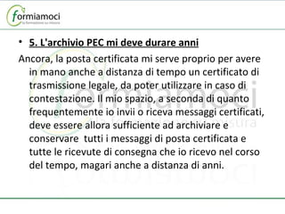 5. L'archivio PEC mi deve durare anni Ancora, la posta certificata mi serve proprio per avere in mano anche a distanza di tempo un certificato di trasmissione legale, da poter utilizzare in caso di contestazione. Il mio spazio, a seconda di quanto frequentemente io invii o riceva messaggi certificati, deve essere allora sufficiente ad archiviare e conservare  tutti i messaggi di posta certificata e tutte le ricevute di consegna che io ricevo nel corso del tempo, magari anche a distanza di anni. 