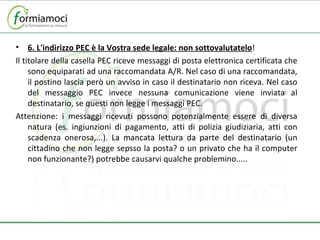 6. L'indirizzo PEC è la Vostra sede legale: non sottovalutatelo ! Il titolare della casella PEC riceve messaggi di posta elettronica certificata che sono equiparati ad una raccomandata A/R. Nel caso di una raccomandata, il postino lascia però un avviso in caso il destinatario non riceva. Nel caso del messaggio PEC invece nessuna comunicazione viene inviata al destinatario, se questi non legge i messaggi PEC. Attenzione: i messaggi ricevuti possono potenzialmente essere di diversa natura (es. ingiunzioni di pagamento, atti di polizia giudiziaria, atti con scadenza onerosa,...). La mancata lettura da parte del destinatario (un cittadino che non legge sepsso la posta? o un privato che ha il computer non funzionante?) potrebbe causarvi qualche problemino..... 