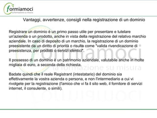 Vantaggi, avvertenze, consigli nella registrazione di un dominio Registrare un dominio è un primo passo utile per presentare e tutelare un'azienda o un prodotto, anche in vista della registrazione del relativo marchio aziendale. In caso di deposito di un marchio, la registrazione di un dominio preesistente da un diritto di priorità o risulta come "valida rivendicazione di preesistenza, per prodotti o servizi identici".   Il possesso di un dominio è un patrimonio aziendale, valutabile anche in molte migliaia di euro, a seconda della richiesta.   Badate quindi che il reale Registrant (intestatario) del dominio sia effettivamente la vostra azienda o persona, e non l'intermediario a cui vi rivolgete per la registrazione (l'amico che vi fa il sito web, il fornitore di servizi internet, il consulente, o simili). 