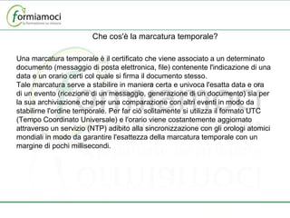 Che cos'è la marcatura temporale? Una marcatura temporale è il certificato che viene associato a un determinato documento (messaggio di posta elettronica, file) contenente l'indicazione di una data e un orario certi col quale si firma il documento stesso. Tale marcatura serve a stabilire in maniera certa e univoca l'esatta data e ora di un evento (ricezione di un messaggio, generazione di un documento) sia per la sua archiviazione che per una comparazione con altri eventi in modo da stabilirne l'ordine temporale. Per far ciò solitamente si utilizza il formato UTC (Tempo Coordinato Universale) e l'orario viene costantemente aggiornato attraverso un servizio (NTP) adibito alla sincronizzazione con gli orologi atomici mondiali in modo da garantire l'esattezza della marcatura temporale con un margine di pochi millisecondi. 