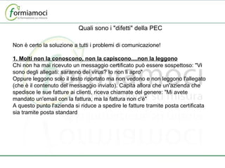 Quali sono i "difetti" della PEC Non è certo la soluzione a tutti i problemi di comunicazione! 1. Molti non la conoscono, non la capiscono....non la leggono Chi non ha mai ricevuto un messaggio certificato può essere sospettoso: "Vi sono degli allegati: saranno dei virus? Io non li apro" Oppure leggono solo il testo riportato ma non vedono e non leggono l'allegato (che è il contenuto del messaggio inviato). Capita allora che un'azienda che spedisce le sue fatture ai clienti, riceva chiamate del genere: "Mi avete mandato un'email con la fattura, ma la fattura non c'è" A questo punto l'azienda si riduce a spedire le fatture tramite posta certificata sia tramite posta standard 
