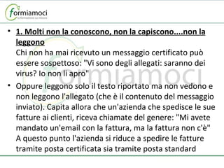 1. Molti non la conoscono, non la capiscono....non la leggono Chi non ha mai ricevuto un messaggio certificato può essere sospettoso: "Vi sono degli allegati: saranno dei virus? Io non li apro" Oppure leggono solo il testo riportato ma non vedono e non leggono l'allegato (che è il contenuto del messaggio inviato). Capita allora che un'azienda che spedisce le sue fatture ai clienti, riceva chiamate del genere: "Mi avete mandato un'email con la fattura, ma la fattura non c'è" A questo punto l'azienda si riduce a spedire le fatture tramite posta certificata sia tramite posta standard 