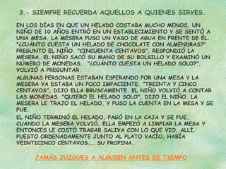 3.- SIEMPRE RECUERDA AQUELLOS A QUIENES SIRVES.
EN LOS DÍAS EN QUE UN HELADO COSTABA MUCHO MENOS, UN
NIÑO DE 10 AÑOS ENTRÓ EN UN ESTABLECIMIENTO Y SE SENTÓ A
UNA MESA. LA MESERA PUSO UN VASO DE AGUA EN FRENTE DE ÉL.
"¿CUÁNTO CUESTA UN HELADO DE CHOCOLATE CON ALMENDRAS?"
PREGUNTO EL NIÑO. "CINCUENTA CENTAVOS", RESPONDIÓ LA
MESERA. EL NIÑO SACÓ SU MANO DE SU BOLSILLO Y EXAMINÓ UN
NÚMERO DE MONEDAS.  "¿CUÁNTO CUESTA UN HELADO SOLO?",
VOLVIÓ A PREGUNTAR.
ALGUNAS PERSONAS ESTABAN ESPERANDO POR UNA MESA Y LA
MESERA YA ESTABA UN POCO IMPACIENTE. "TREINTA Y CINCO
CENTAVOS", DIJO ELLA BRUSCAMENTE. EL NIÑO VOLVIÓ A CONTAR
LAS MONEDAS. "QUIERO EL HELADO SOLO", DIJO EL NIÑO. LA
MESERA LE TRAJO EL HELADO, Y PUSO LA CUENTA EN LA MESA Y SE
FUE.
EL NIÑO TERMINÓ EL HELADO, PAGÓ EN LA CAJA Y SE FUE.
CUANDO LA MESERA VOLVIÓ, ELLA EMPEZÓ A LIMPIAR LA MESA Y
ENTONCES LE COSTÓ TRAGAR SALIVA CON LO QUE VIO. ALLÍ,
PUESTO ORDENADAMENTE JUNTO AL PLATO VACÍO, HABÍA
VEINTICINCO CENTAVOS... SU PROPINA.
JAMÁS JUZGUES A ALGUIEN ANTES DE TIEMPO
 