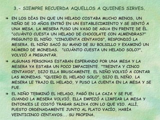 3.- SIEMPRE RECUERDA AQUELLOS A QUIENES SIRVES. EN LOS DÍAS EN QUE UN HELADO COSTABA MUCHO MENOS, UN NIÑO DE 10 AÑOS ENTRÓ EN UN ESTABLECIMIENTO Y SE SENTÓ A UNA MESA. LA MESERA PUSO UN VASO DE AGUA EN FRENTE DE ÉL. "¿CUÁNTO CUESTA UN HELADO DE CHOCOLATE CON ALMENDRAS?" PREGUNTO EL NIÑO. "CINCUENTA CENTAVOS", RESPONDIÓ LA MESERA. EL NIÑO SACÓ SU MANO DE SU BOLSILLO Y EXAMINÓ UN NÚMERO DE MONEDAS.  "¿CUÁNTO CUESTA UN HELADO SOLO?", VOLVIÓ A PREGUNTAR. ALGUNAS PERSONAS ESTABAN ESPERANDO POR UNA MESA Y LA MESERA YA ESTABA UN POCO IMPACIENTE. "TREINTA Y CINCO CENTAVOS", DIJO ELLA BRUSCAMENTE. EL NIÑO VOLVIÓ A CONTAR LAS MONEDAS. "QUIERO EL HELADO SOLO", DIJO EL NIÑO. LA MESERA LE TRAJO EL HELADO, Y PUSO LA CUENTA EN LA MESA Y SE FUE. EL NIÑO TERMINÓ EL HELADO, PAGÓ EN LA CAJA Y SE FUE. CUANDO LA MESERA VOLVIÓ, ELLA EMPEZÓ A LIMPIAR LA MESA Y ENTONCES LE COSTÓ TRAGAR SALIVA CON LO QUE VIO. ALLÍ, PUESTO ORDENADAMENTE JUNTO AL PLATO VACÍO, HABÍA VEINTICINCO CENTAVOS... SU PROPINA. JAMÁS JUZGUES A ALGUIEN ANTES DE TIEMPO 