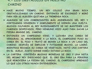 4.- LOS OBSTÁCULOS EN NUESTRO CAMINO HACE MUCHO TIEMPO, UN REY COLOCÓ UNA GRAN ROCA OBSTACULIZANDO UN CAMINO. ENTONCES SE ESCONDIÓ Y MIRÓ PARA VER SI ALGUIEN QUITABA LA TREMENDA ROCA. ALGUNOS DE LOS COMERCIANTES MÁS ADINERADOS DEL REY Y CORTESANOS VINIERON Y SIMPLEMENTE LE DIERON UNA VUELTA. MUCHOS CULPARON AL REY RUIDOSAMENTE DE NO MANTENER LOS CAMINOS DESPEJADOS, PERO NINGUNO HIZO ALGO PARA SACAR LA PIEDRA GRANDE DEL  CAMINO. ENTONCES UN CAMPESINO VINO, Y LLEVABA UNA CARGA DE VERDURAS. AL APROXIMARSE A LA ROCA, EL CAMPESINO PUSO SU CARGA EN  EL PISO Y TRATÓ DE MOVER LA ROCA A UN LADO DEL CAMINO. DESPUÉS DE EMPUJAR Y FATIGARSE MUCHO, LO LOGRÓ. MIENTRAS RECOGÍA SU CARGA DE VEGETALES, NOTÓ UNA CARTERA EN EL  SUELO, JUSTO DONDE HABÍA ESTADO LA ROCA. LA CARTERA  CONTENÍA MUCHAS MONEDAS DE ORO Y UNA NOTA DEL MISMO REY INDICANDO QUE  EL ORO ERA PARA LA PERSONA QUE REMOVIERA LA PIEDRA DEL CAMINO. EL CAMPESINO APRENDIÓ LO QUE LOS OTROS NUNCA ENTENDIERON.  CADA OBSTÁCULO PRESENTA UNA OPORTUNIDAD  PARA MEJORAR LA CONDICIÓN DE UNO 