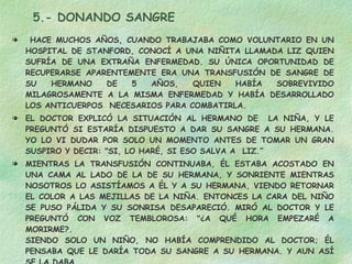 5.- DONANDO SANGRE HACE MUCHOS AÑOS, CUANDO TRABAJABA COMO VOLUNTARIO EN UN HOSPITAL DE STANFORD, CONOCÍ A UNA NIÑITA LLAMADA LIZ QUIEN SUFRÍA DE UNA EXTRAÑA ENFERMEDAD. SU ÚNICA OPORTUNIDAD DE RECUPERARSE APARENTEMENTE ERA UNA TRANSFUSIÓN DE SANGRE DE SU HERMANO DE 5 AÑOS, QUIEN HABÍA SOBREVIVIDO MILAGROSAMENTE A LA MISMA ENFERMEDAD Y HABÍA DESARROLLADO LOS ANTICUERPOS  NECESARIOS PARA COMBATIRLA. EL DOCTOR EXPLICÓ LA SITUACIÓN AL HERMANO DE  LA NIÑA, Y LE PREGUNTÓ SI ESTARÍA DISPUESTO A DAR SU SANGRE A SU HERMANA. YO LO VI DUDAR POR SOLO UN MOMENTO ANTES DE TOMAR UN GRAN SUSPIRO Y DECIR: "SI, LO HARÉ, SI ESO SALVA A  LIZ.”  MIENTRAS LA TRANSFUSIÓN CONTINUABA, ÉL ESTABA ACOSTADO EN UNA CAMA AL LADO DE LA DE SU HERMANA, Y SONRIENTE MIENTRAS NOSOTROS LO ASISTÍAMOS A ÉL Y A SU HERMANA, VIENDO RETORNAR EL COLOR A LAS MEJILLAS DE LA NIÑA. ENTONCES LA CARA DEL NIÑO SE PUSO PÁLIDA Y SU SONRISA DESAPARECIÓ. MIRÓ AL DOCTOR Y LE PREGUNTÓ CON VOZ TEMBLOROSA: "¿A QUÉ HORA EMPEZARÉ A MORIRME?.  SIENDO SOLO UN NIÑO, NO HABÍA COMPRENDIDO AL DOCTOR; ÉL PENSABA QUE LE DARÍA TODA SU SANGRE A SU HERMANA. Y AUN ASÍ SE LA DABA. DA TODO POR QUIEN AMES 