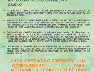 4.- LOS OBSTÁCULOS EN NUESTRO CAMINO HACE MUCHO TIEMPO, UN REY COLOCÓ UNA GRAN ROCA OBSTACULIZANDO UN CAMINO. ENTONCES SE ESCONDIÓ Y MIRÓ PARA VER SI ALGUIEN QUITABA LA TREMENDA ROCA. ALGUNOS DE LOS COMERCIANTES MÁS ADINERADOS DEL REY Y CORTESANOS VINIERON Y SIMPLEMENTE LE DIERON UNA VUELTA. MUCHOS CULPARON AL REY RUIDOSAMENTE DE NO MANTENER LOS CAMINOS DESPEJADOS, PERO NINGUNO HIZO ALGO PARA SACAR LA PIEDRA GRANDE DEL  CAMINO. ENTONCES UN CAMPESINO VINO, Y LLEVABA UNA CARGA DE VERDURAS. AL APROXIMARSE A LA ROCA, EL CAMPESINO PUSO SU CARGA EN  EL PISO Y TRATÓ DE MOVER LA ROCA A UN LADO DEL CAMINO. DESPUÉS DE EMPUJAR Y FATIGARSE MUCHO, LO LOGRÓ. MIENTRAS RECOGÍA SU CARGA DE VEGETALES, NOTÓ UNA CARTERA EN EL  SUELO, JUSTO DONDE HABÍA ESTADO LA ROCA. LA CARTERA  CONTENÍA MUCHAS MONEDAS DE ORO Y UNA NOTA DEL MISMO REY INDICANDO QUE  EL ORO ERA PARA LA PERSONA QUE REMOVIERA LA PIEDRA DEL CAMINO. EL CAMPESINO APRENDIÓ LO QUE LOS OTROS NUNCA ENTENDIERON.   CADA OBSTÁCULO PRESENTA UNA OPORTUNIDAD  PARA MEJORAR LA CONDICIÓN DE UNO 