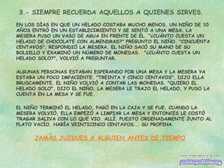 3.- SIEMPRE RECUERDA AQUELLOS A QUIENES SIRVES.
EN LOS DÍAS EN QUE UN HELADO COSTABA MUCHO MENOS, UN NIÑO DE 10
AÑOS ENTRÓ EN UN ESTABLECIMIENTO Y SE SENTÓ A UNA MESA. LA
MESERA PUSO UN VASO DE AGUA EN FRENTE DE ÉL. "¿CUÁNTO CUESTA UN
HELADO DE CHOCOLATE CON ALMENDRAS?" PREGUNTO EL NIÑO. "CINCUENTA
CENTAVOS", RESPONDIÓ LA MESERA. EL NIÑO SACÓ SU MANO DE SU
BOLSILLO Y EXAMINÓ UN NÚMERO DE MONEDAS.  "¿CUÁNTO CUESTA UN
HELADO SOLO?", VOLVIÓ A PREGUNTAR.
ALGUNAS PERSONAS ESTABAN ESPERANDO POR UNA MESA Y LA MESERA YA
ESTABA UN POCO IMPACIENTE. "TREINTA Y CINCO CENTAVOS", DIJO ELLA
BRUSCAMENTE. EL NIÑO VOLVIÓ A CONTAR LAS MONEDAS. "QUIERO EL
HELADO SOLO", DIJO EL NIÑO. LA MESERA LE TRAJO EL HELADO, Y PUSO LA
CUENTA EN LA MESA Y SE FUE.
EL NIÑO TERMINÓ EL HELADO, PAGÓ EN LA CAJA Y SE FUE. CUANDO LA
MESERA VOLVIÓ, ELLA EMPEZÓ A LIMPIAR LA MESA Y ENTONCES LE COSTÓ
TRAGAR SALIVA CON LO QUE VIO. ALLÍ, PUESTO ORDENADAMENTE JUNTO AL
PLATO VACÍO, HABÍA VEINTICINCO CENTAVOS... SU PROPINA.
JAMÁS JUZGUES A ALGUIEN ANTES DE TIEMPO
 