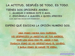 LA ACTITUD, DESPUÉS DE TODO, ES TODO.
TIENES DOS OPCIONES AHORA:
1.-GUARDAR O BORRAR ESTE E-MAIL.
2.-ENVIÁRSELO A ALGUIEN A QUIEN APRECIES
CLICK AQUÍ PARA ENVIAR ESTE POWERPOINT.
ESPERO QUE ESCOJAS LA OPCIÓN NUMERO DOS.
AMA COMO NUNCA HAS QUERIDO.AMA COMO NUNCA HAS QUERIDO.
NO DESPRECIES LA AMISTAD DE TUS AMIGOS.NO DESPRECIES LA AMISTAD DE TUS AMIGOS.
VIVE LOS DÍAS CON FE, AMOR Y PAZ.VIVE LOS DÍAS CON FE, AMOR Y PAZ.
TRABAJA COMO SI NO NECESITARAS EL DINERO.TRABAJA COMO SI NO NECESITARAS EL DINERO.
Y BAILA COMO SI NADIE TE VIERA.Y BAILA COMO SI NADIE TE VIERA.
 