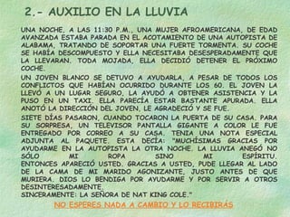 2.- AUXILIO EN LA LLUVIA
UNA NOCHE, A LAS 11:30 P.M., UNA MUJER AFROAMERICANA, DE EDAD
AVANZADA ESTABA PARADA EN EL ACOTAMIENTO DE UNA AUTOPISTA DE
ALABAMA, TRATANDO DE SOPORTAR UNA FUERTE TORMENTA. SU COCHE
SE HABÍA DESCOMPUESTO Y ELLA NECESITABA DESESPERADAMENTE QUE
LA LLEVARAN. TODA MOJADA, ELLA DECIDIÓ DETENER EL PRÓXIMO
COCHE.
UN JOVEN BLANCO SE DETUVO A AYUDARLA, A PESAR DE TODOS LOS
CONFLICTOS QUE HABÍAN OCURRIDO DURANTE LOS 60. EL JOVEN LA
LLEVÓ A UN LUGAR SEGURO, LA AYUDÓ A OBTENER ASISTENCIA Y LA
PUSO EN UN TAXI. ELLA PARECÍA ESTAR BASTANTE APURADA. ELLA
ANOTÓ LA DIRECCIÓN DEL JOVEN, LE AGRADECIÓ Y SE FUE.
SIETE DÍAS PASARON, CUANDO TOCARON LA PUERTA DE SU CASA. PARA
SU SORPRESA, UN TELEVISOR PANTALLA GIGANTE A COLOR LE FUE
ENTREGADO POR CORREO A SU CASA. TENIA UNA NOTA ESPECIAL
ADJUNTA AL PAQUETE. ESTA DECÍA: "MUCHÍSIMAS GRACIAS POR
AYUDARME EN LA AUTOPISTA LA OTRA NOCHE. LA LLUVIA ANEGÓ NO
SÓLO MI ROPA SINO MI ESPÍRITU.
ENTONCES APARECIÓ USTED. GRACIAS A USTED, PUDE LLEGAR AL LADO
DE LA CAMA DE MI MARIDO AGONIZANTE, JUSTO ANTES DE QUE
MURIERA. DIOS LO BENDIGA POR AYUDARME Y POR SERVIR A OTROS
DESINTERESADAMENTE.
SINCERAMENTE: LA SEÑORA DE NAT KING COLE."
NO ESPERES NADA A CAMBIO Y LO RECIBIRÁS
 