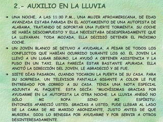 2.- AUXILIO EN LA LLUVIA UNA NOCHE, A LAS 11:30 P.M., UNA MUJER AFROAMERICANA, DE EDAD AVANZADA ESTABA PARADA EN EL ACOTAMIENTO DE UNA AUTOPISTA DE ALABAMA, TRATANDO DE SOPORTAR UNA FUERTE TORMENTA. SU COCHE SE HABÍA DESCOMPUESTO Y ELLA NECESITABA DESESPERADAMENTE QUE LA LLEVARAN. TODA MOJADA, ELLA DECIDIÓ DETENER EL PRÓXIMO COCHE.  UN JOVEN BLANCO SE DETUVO A AYUDARLA, A PESAR DE TODOS LOS CONFLICTOS QUE HABÍAN OCURRIDO DURANTE LOS 60. EL JOVEN LA LLEVÓ A UN LUGAR SEGURO, LA AYUDÓ A OBTENER ASISTENCIA Y LA PUSO EN UN TAXI. ELLA PARECÍA ESTAR BASTANTE APURADA. ELLA ANOTÓ LA DIRECCIÓN DEL JOVEN, LE AGRADECIÓ Y SE FUE. SIETE DÍAS PASARON, CUANDO TOCARON LA PUERTA DE SU CASA. PARA SU SORPRESA, UN TELEVISOR PANTALLA GIGANTE A COLOR LE FUE ENTREGADO POR CORREO A SU CASA. TENIA UNA NOTA ESPECIAL ADJUNTA AL PAQUETE. ESTA DECÍA: "MUCHÍSIMAS GRACIAS POR AYUDARME EN LA AUTOPISTA LA OTRA NOCHE. LA LLUVIA ANEGÓ NO SÓLO MI ROPA SINO MI ESPÍRITU. ENTONCES APARECIÓ USTED. GRACIAS A USTED, PUDE LLEGAR AL LADO DE LA CAMA DE MI MARIDO AGONIZANTE, JUSTO ANTES DE QUE MURIERA. DIOS LO BENDIGA POR AYUDARME Y POR SERVIR A OTROS DESINTERESADAMENTE. SINCERAMENTE: LA SEÑORA DE NAT KING COLE." NO ESPERES NADA A CAMBIO Y LO RECIBIRÁS 