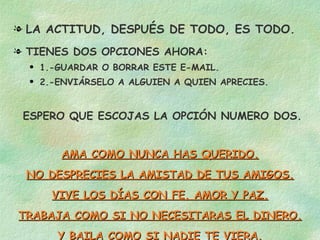 LA ACTITUD, DESPUÉS DE TODO, ES TODO. TIENES DOS OPCIONES AHORA: 1.-GUARDAR O BORRAR ESTE E-MAIL. 2.-ENVIÁRSELO A ALGUIEN A QUIEN APRECIES. ESPERO QUE ESCOJAS LA OPCIÓN NUMERO DOS. AMA COMO NUNCA HAS QUERIDO. NO DESPRECIES LA AMISTAD DE TUS AMIGOS. VIVE LOS DÍAS CON FE, AMOR Y PAZ. TRABAJA COMO SI NO NECESITARAS EL DINERO. Y BAILA COMO SI NADIE TE VIERA. 