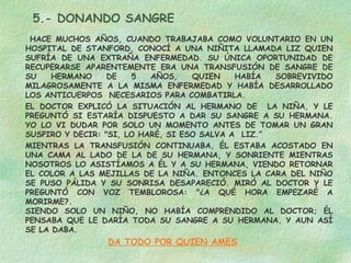5.- DONANDO SANGRE
HACE MUCHOS AÑOS, CUANDO TRABAJABA COMO VOLUNTARIO EN UN
HOSPITAL DE STANFORD, CONOCÍ A UNA NIÑITA LLAMADA LIZ QUIEN
SUFRÍA DE UNA EXTRAÑA ENFERMEDAD. SU ÚNICA OPORTUNIDAD DE
RECUPERARSE APARENTEMENTE ERA UNA TRANSFUSIÓN DE SANGRE DE
SU
HERMANO
DE
5
AÑOS,
QUIEN
HABÍA
SOBREVIVIDO
MILAGROSAMENTE A LA MISMA ENFERMEDAD Y HABÍA DESARROLLADO
LOS ANTICUERPOS NECESARIOS PARA COMBATIRLA.
EL DOCTOR EXPLICÓ LA SITUACIÓN AL HERMANO DE LA NIÑA, Y LE
PREGUNTÓ SI ESTARÍA DISPUESTO A DAR SU SANGRE A SU HERMANA.
YO LO VI DUDAR POR SOLO UN MOMENTO ANTES DE TOMAR UN GRAN
SUSPIRO Y DECIR: "SI, LO HARÉ, SI ESO SALVA A  LIZ.”
MIENTRAS LA TRANSFUSIÓN CONTINUABA, ÉL ESTABA ACOSTADO EN
UNA CAMA AL LADO DE LA DE SU HERMANA, Y SONRIENTE MIENTRAS
NOSOTROS LO ASISTÍAMOS A ÉL Y A SU HERMANA, VIENDO RETORNAR
EL COLOR A LAS MEJILLAS DE LA NIÑA. ENTONCES LA CARA DEL NIÑO
SE PUSO PÁLIDA Y SU SONRISA DESAPARECIÓ. MIRÓ AL DOCTOR Y LE
PREGUNTÓ CON VOZ TEMBLOROSA: "¿A QUÉ HORA EMPEZARÉ A
MORIRME?.
SIENDO SOLO UN NIÑO, NO HABÍA COMPRENDIDO AL DOCTOR; ÉL
PENSABA QUE LE DARÍA TODA SU SANGRE A SU HERMANA. Y AUN ASÍ
SE LA DABA.

DA TODO POR QUIEN AMES

 