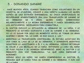 5.- DONANDO SANGRE HACE MUCHOS AÑOS, CUANDO TRABAJABA COMO VOLUNTARIO EN UN HOSPITAL DE STANFORD, CONOCÍ A UNA NIÑITA LLAMADA LIZ QUIEN SUFRÍA DE UNA EXTRAÑA ENFERMEDAD. SU ÚNICA OPORTUNIDAD DE RECUPERARSE APARENTEMENTE ERA UNA TRANSFUSIÓN DE SANGRE DE SU HERMANO DE 5 AÑOS, QUIEN HABÍA SOBREVIVIDO MILAGROSAMENTE A LA MISMA ENFERMEDAD Y HABÍA DESARROLLADO LOS ANTICUERPOS  NECESARIOS PARA COMBATIRLA. EL DOCTOR EXPLICÓ LA SITUACIÓN AL HERMANO DE  LA NIÑA, Y LE PREGUNTÓ SI ESTARÍA DISPUESTO A DAR SU SANGRE A SU HERMANA. YO LO VI DUDAR POR SOLO UN MOMENTO ANTES DE TOMAR UN GRAN SUSPIRO Y DECIR: "SI, LO HARÉ, SI ESO SALVA A  LIZ.”  MIENTRAS LA TRANSFUSIÓN CONTINUABA, ÉL ESTABA ACOSTADO EN UNA CAMA AL LADO DE LA DE SU HERMANA, Y SONRIENTE MIENTRAS NOSOTROS LO ASISTÍAMOS A ÉL Y A SU HERMANA, VIENDO RETORNAR EL COLOR A LAS MEJILLAS DE LA NIÑA. ENTONCES LA CARA DEL NIÑO SE PUSO PÁLIDA Y SU SONRISA DESAPARECIÓ. MIRÓ AL DOCTOR Y LE PREGUNTÓ CON VOZ TEMBLOROSA: "¿A QUÉ HORA EMPEZARÉ A MORIRME?.  SIENDO SOLO UN NIÑO, NO HABÍA COMPRENDIDO AL DOCTOR; ÉL PENSABA QUE LE DARÍA TODA SU SANGRE A SU HERMANA. Y AUN ASÍ SE LA DABA. DA TODO POR QUIEN AMES 