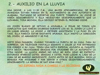 2.- AUXILIO EN LA LLUVIA
UNA NOCHE, A LAS 11:30 P.M., UNA MUJER AFROAMERICANA, DE EDAD
AVANZADA ESTABA PARADA EN EL ACOTAMIENTO DE UNA AUTOPISTA DE
ALABAMA, TRATANDO DE SOPORTAR UNA FUERTE TORMENTA. SU COCHE SE
HABÍA DESCOMPUESTO Y ELLA NECESITABA DESESPERADAMENTE QUE LA
LLEVARAN. TODA MOJADA, ELLA DECIDIÓ DETENER EL PRÓXIMO COCHE.
UN JOVEN BLANCO SE DETUVO A AYUDARLA, A PESAR DE TODOS LOS
CONFLICTOS QUE HABÍAN OCURRIDO DURANTE LOS 60. EL JOVEN LA LLEVÓ A
UN LUGAR SEGURO, LA AYUDÓ A OBTENER ASISTENCIA Y LA PUSO EN UN
TAXI. ELLA PARECÍA ESTAR BASTANTE APURADA. ELLA ANOTÓ LA DIRECCIÓN
DEL JOVEN, LE AGRADECIÓ Y SE FUE.
SIETE DÍAS PASARON, CUANDO TOCARON LA PUERTA DE SU CASA. PARA SU
SORPRESA, UN TELEVISOR PANTALLA GIGANTE A COLOR LE FUE ENTREGADO
POR CORREO A SU CASA. TENIA UNA NOTA ESPECIAL ADJUNTA AL PAQUETE.
ESTA DECÍA: "MUCHÍSIMAS GRACIAS POR AYUDARME EN LA AUTOPISTA LA
OTRA NOCHE. LA LLUVIA ANEGÓ NO SÓLO MI ROPA SINO MI ESPÍRITU.
ENTONCES APARECIÓ USTED. GRACIAS A USTED, PUDE LLEGAR AL LADO DE LA
CAMA DE MI MARIDO AGONIZANTE, JUSTO ANTES DE QUE MURIERA. DIOS LO
BENDIGA POR AYUDARME Y POR SERVIR A OTROS DESINTERESADAMENTE.
SINCERAMENTE: LA SEÑORA DE NAT KING COLE."
NO ESPERES NADA A CAMBIO Y LO RECIBIRÁS
 