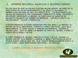 3.- SIEMPRE RECUERDA AQUELLOS A QUIENES SIRVES.
EN LOS DÍAS EN QUE UN HELADO COSTABA MUCHO MENOS, UN NIÑO DE 10
AÑOS ENTRÓ EN UN ESTABLECIMIENTO Y SE SENTÓ A UNA MESA. LA
MESERA PUSO UN VASO DE AGUA EN FRENTE DE ÉL. "¿CUÁNTO CUESTA UN
HELADO DE CHOCOLATE CON ALMENDRAS?" PREGUNTO EL NIÑO. "CINCUENTA
CENTAVOS", RESPONDIÓ LA MESERA. EL NIÑO SACÓ SU MANO DE SU
BOLSILLO Y EXAMINÓ UN NÚMERO DE MONEDAS.  "¿CUÁNTO CUESTA UN
HELADO SOLO?", VOLVIÓ A PREGUNTAR.
ALGUNAS PERSONAS ESTABAN ESPERANDO POR UNA MESA Y LA MESERA YA
ESTABA UN POCO IMPACIENTE. "TREINTA Y CINCO CENTAVOS", DIJO ELLA
BRUSCAMENTE. EL NIÑO VOLVIÓ A CONTAR LAS MONEDAS. "QUIERO EL
HELADO SOLO", DIJO EL NIÑO. LA MESERA LE TRAJO EL HELADO, Y PUSO LA
CUENTA EN LA MESA Y SE FUE.
EL NIÑO TERMINÓ EL HELADO, PAGÓ EN LA CAJA Y SE FUE. CUANDO LA
MESERA VOLVIÓ, ELLA EMPEZÓ A LIMPIAR LA MESA Y ENTONCES LE COSTÓ
TRAGAR SALIVA CON LO QUE VIO. ALLÍ, PUESTO ORDENADAMENTE JUNTO AL
PLATO VACÍO, HABÍA VEINTICINCO CENTAVOS... SU PROPINA.
JAMÁS JUZGUES A ALGUIEN ANTES DE TIEMPO
 
