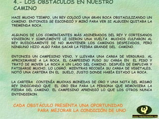 4.- LOS OBSTÁCULOS EN NUESTRO
CAMINO
HACE MUCHO TIEMPO, UN REY COLOCÓ UNA GRAN ROCA OBSTACULIZANDO UN
CAMINO. ENTONCES SE ESCONDIÓ Y MIRÓ PARA VER SI ALGUIEN QUITABA LA
TREMENDA ROCA.
ALGUNOS DE LOS COMERCIANTES MÁS ADINERADOS DEL REY Y CORTESANOS
VINIERON Y SIMPLEMENTE LE DIERON UNA VUELTA. MUCHOS CULPARON AL
REY RUIDOSAMENTE DE NO MANTENER LOS CAMINOS DESPEJADOS, PERO
NINGUNO HIZO ALGO PARA SACAR LA PIEDRA GRANDE DEL  CAMINO.
ENTONCES UN CAMPESINO VINO, Y LLEVABA UNA CARGA DE VERDURAS. AL
APROXIMARSE A LA ROCA, EL CAMPESINO PUSO SU CARGA EN  EL PISO Y
TRATÓ DE MOVER LA ROCA A UN LADO DEL CAMINO. DESPUÉS DE EMPUJAR Y
FATIGARSE MUCHO, LO LOGRÓ. MIENTRAS RECOGÍA SU CARGA DE VEGETALES,
NOTÓ UNA CARTERA EN EL  SUELO, JUSTO DONDE HABÍA ESTADO LA ROCA.
LA CARTERA  CONTENÍA MUCHAS MONEDAS DE ORO Y UNA NOTA DEL MISMO
REY INDICANDO QUE  EL ORO ERA PARA LA PERSONA QUE REMOVIERA LA
PIEDRA DEL CAMINO. EL CAMPESINO APRENDIÓ LO QUE LOS OTROS NUNCA
ENTENDIERON.
CADA OBSTÁCULO PRESENTA UNA OPORTUNIDAD
PARA MEJORAR LA CONDICIÓN DE UNO
 