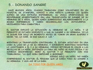 5.- DONANDO SANGRE
HACE MUCHOS AÑOS, CUANDO TRABAJABA COMO VOLUNTARIO EN UN
HOSPITAL DE STANFORD, CONOCÍ A UNA NIÑITA LLAMADA LIZ QUIEN
SUFRÍA DE UNA EXTRAÑA ENFERMEDAD. SU ÚNICA OPORTUNIDAD DE
RECUPERARSE APARENTEMENTE ERA UNA TRANSFUSIÓN DE SANGRE DE SU
HERMANO DE 5 AÑOS, QUIEN HABÍA SOBREVIVIDO MILAGROSAMENTE A LA
MISMA ENFERMEDAD Y HABÍA DESARROLLADO LOS ANTICUERPOS
NECESARIOS PARA COMBATIRLA.
EL DOCTOR EXPLICÓ LA SITUACIÓN AL HERMANO DE LA NIÑA, Y LE
PREGUNTÓ SI ESTARÍA DISPUESTO A DAR SU SANGRE A SU HERMANA. YO LO
VI DUDAR POR SOLO UN MOMENTO ANTES DE TOMAR UN GRAN SUSPIRO Y
DECIR: "SI, LO HARÉ, SI ESO SALVA A  LIZ.”
MIENTRAS LA TRANSFUSIÓN CONTINUABA, ÉL ESTABA ACOSTADO EN UNA
CAMA AL LADO DE LA DE SU HERMANA, Y SONRIENTE MIENTRAS NOSOTROS
LO ASISTÍAMOS A ÉL Y A SU HERMANA, VIENDO RETORNAR EL COLOR A LAS
MEJILLAS DE LA NIÑA. ENTONCES LA CARA DEL NIÑO SE PUSO PÁLIDA Y SU
SONRISA DESAPARECIÓ. MIRÓ AL DOCTOR Y LE PREGUNTÓ CON VOZ
TEMBLOROSA: "¿A QUÉ HORA EMPEZARÉ A MORIRME?.
SIENDO SOLO UN NIÑO, NO HABÍA
COMPRENDIDO AL DOCTOR; ÉL PENSABA QUE LE DARÍA TODA SU SANGRE A
SU HERMANA. Y AUN ASÍ SE LA DABA.
DA TODO POR QUIEN AMES
 