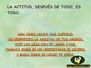 LA ACTITUD, DESPUÉS DE TODO, ES
TODO.
AMA COMO NUNCA HAS QUERIDO.AMA COMO NUNCA HAS QUERIDO.
NO DESPRECIES LA AMISTAD DE TUS AMIGOS.NO DESPRECIES LA AMISTAD DE TUS AMIGOS.
VIVE LOS DÍAS CON FE, AMOR Y PAZ.VIVE LOS DÍAS CON FE, AMOR Y PAZ.
TRABAJA COMO SI NO NECESITARAS EL DINERO.TRABAJA COMO SI NO NECESITARAS EL DINERO.
Y BAILA COMO SI NADIE TE VIERA.Y BAILA COMO SI NADIE TE VIERA.
 