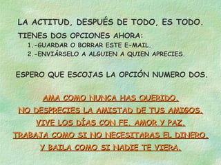 LA ACTITUD, DESPUÉS DE TODO, ES TODO.
 TIENES DOS OPCIONES AHORA:
   1.-GUARDAR O BORRAR ESTE E-MAIL.
   2.-ENVIÁRSELO A ALGUIEN A QUIEN APRECIES.


ESPERO QUE ESCOJAS LA OPCIÓN NUMERO DOS.


      AMA COMO NUNCA HAS QUERIDO.
 NO DESPRECIES LA AMISTAD DE TUS AMIGOS.
     VIVE LOS DÍAS CON FE, AMOR Y PAZ.
TRABAJA COMO SI NO NECESITARAS EL DINERO.
      Y BAILA COMO SI NADIE TE VIERA.
 
