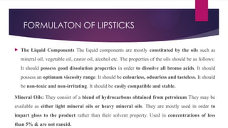 FORMULATON OF LIPSTICKS
 The Liquid Components The liquid components are mostly constituted by the oils such as
mineral oil, vegetable oil, castor oil, alcohol etc. The properties of the oils should be as follows:
It should possess good dissolution properties in order to dissolve all bromo acids. It should
possess an optimum viscosity range. It should be colourless, odourless and tasteless. It should
be non-toxic and non-irritating. It should be easily compatible and stable.
Mineral Oils: They consist of a blend of hydrocarbons obtained from petroleum They may be
available as either light mineral oils or heavy mineral oils. They are mostly used in order to
impart gloss to the product rather than their solvent property. Used in concentrations of less
than 5% & are not rancid.
 