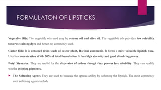 FORMULATON OF LIPSTICKS
Vegetable Oils: The vegetable oils used may be sesame oil and olive oil. The vegetable oils provides low solubility
towards staining dyes and hence ess commonly used.
Castor Oils: It is obtained from seeds of castor plant, Ricinus communis. It forms a most valuable lipstick base.
Used in concentration of 40- 50% of total formulation. It has high viscosity and good dissolving power.
Butyl Stearates: They are useful for the dispersion of colour though they possess less solubility. They can readily
wet the coloring pigments.
 The Softening Agents They are used to increase the spread ability by softening the lipstick. The most commonly
used softening agents include
 