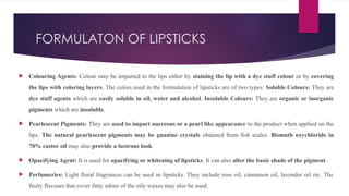 FORMULATON OF LIPSTICKS
 Colouring Agents: Colour may be imparted to the lips either by staining the lip with a dye stuff colour or by covering
the lips with coloring layers. The colors used in the formulation of lipsticks are of two types: Soluble Colours: They are
dye stuff agents which are easily soluble in oil, water and alcohol. Insoluble Colours: They are organic or inorganic
pigments which are insoluble.
 Pearlescent Pigments: They are used to impart nacreous or a pearl like appearance to the product when applied on the
lips. The natural pearlescent pigments may be guanine crystals obtained from fish scales. Bismuth oxychloride in
70% castor oil may also provide a lustrous look.
 Opacifying Agent: It is used for opacifying or whitening of lipsticks. It can also alter the basic shade of the pigment.
 Perfumeries: Light floral fragrances can be used in lipsticks. They include rose oil, cinnamon oil, lavender oil etc. The
fruity flavours that cover fatty odour of the oily waxes may also be used.
 