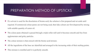 PREPARATION METHOD OF LIPSTICKS
 If a solvent is used for the dissolution of bromo acid, the solution is first prepared and set aside until
required. If commercial colour pastes are not being used, then lake colours are first dispersed by mixing
with suitable quantity of castor oil.
 The colour paste obtained is passed through a triple roller mill until it becomes smooth and free from
agglomerates and gritty particles.
 The colour mixture is then mixed with the bromo acid mixture.
 All the ingredients of the base are identified and arranged in the increasing order of their melting points.
 This mixture is remilled until it is perfectly smooth.
 