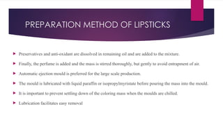 PREPARATION METHOD OF LIPSTICKS
 Preservatives and anti-oxidant are dissolved in remaining oil and are added to the mixture.
 Finally, the perfume is added and the mass is stirred thoroughly, but gently to avoid entrapment of air.
 Automatic ejection mould is preferred for the large scale production.
 The mould is lubricated with liquid paraffin or isopropylmyristate before pouring the mass into the mould.
 It is important to prevent settling down of the coloring mass when the moulds are chilled.
 Lubrication facilitates easy removal
 