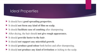 Ideal Properties
 It should have good spreading properties.
 It should not form any kind of film on scalp.
 It should facilitate ease of combing after shampooing.
 After drying, the hair should not give rough appearance.
 It should provide luster to the hair.
 It should not support any microbial growth.
 It should produce good odour both before and after shampooing.
 It should not produce any kind of irritation or itching to the scalp.
 