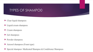TYPES OF SHAMPO0
 Clear liquid shampoos
 Liquid cream shampoos
 Cream shampoos
 Gel shampoos
 Powder shampoos
 Aerosol shampoos (Foam type)
 Special shampoo: Medicated Shampoo & Conditioner Shampoos
 